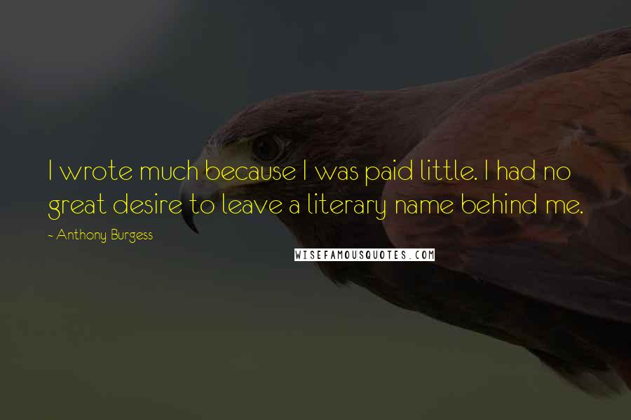 Anthony Burgess Quotes: I wrote much because I was paid little. I had no great desire to leave a literary name behind me.