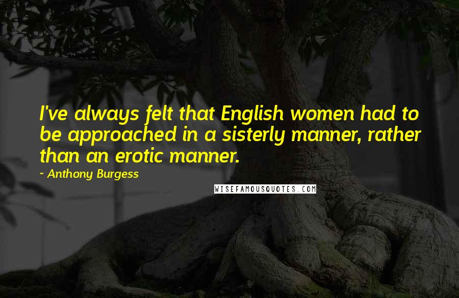 Anthony Burgess Quotes: I've always felt that English women had to be approached in a sisterly manner, rather than an erotic manner.