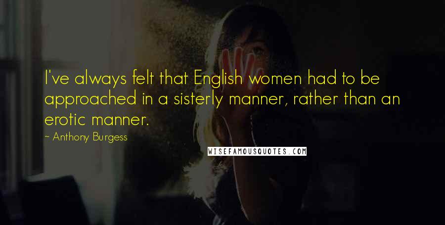 Anthony Burgess Quotes: I've always felt that English women had to be approached in a sisterly manner, rather than an erotic manner.