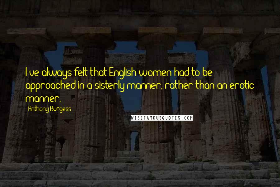 Anthony Burgess Quotes: I've always felt that English women had to be approached in a sisterly manner, rather than an erotic manner.