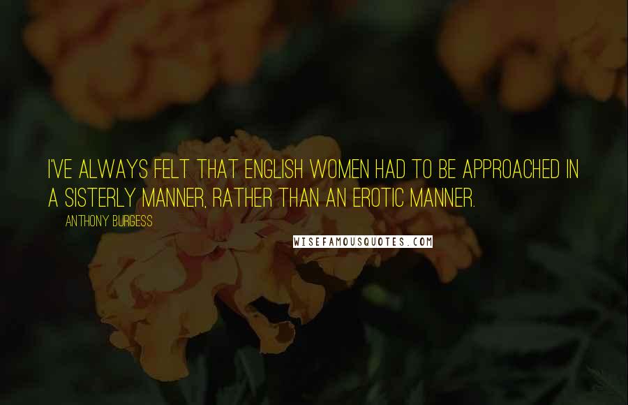 Anthony Burgess Quotes: I've always felt that English women had to be approached in a sisterly manner, rather than an erotic manner.