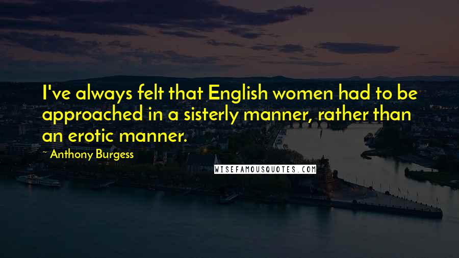 Anthony Burgess Quotes: I've always felt that English women had to be approached in a sisterly manner, rather than an erotic manner.