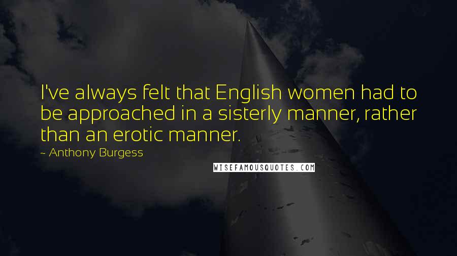 Anthony Burgess Quotes: I've always felt that English women had to be approached in a sisterly manner, rather than an erotic manner.