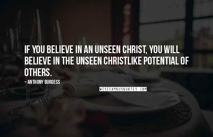 Anthony Burgess Quotes: If you believe in an unseen Christ, you will believe in the unseen Christlike potential of others.