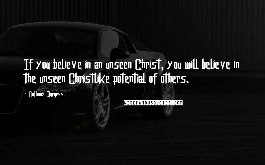 Anthony Burgess Quotes: If you believe in an unseen Christ, you will believe in the unseen Christlike potential of others.