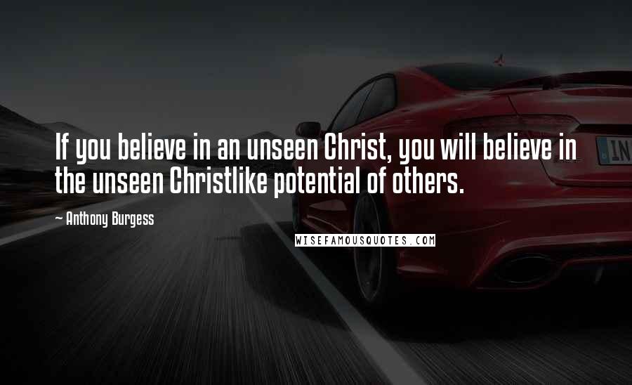 Anthony Burgess Quotes: If you believe in an unseen Christ, you will believe in the unseen Christlike potential of others.