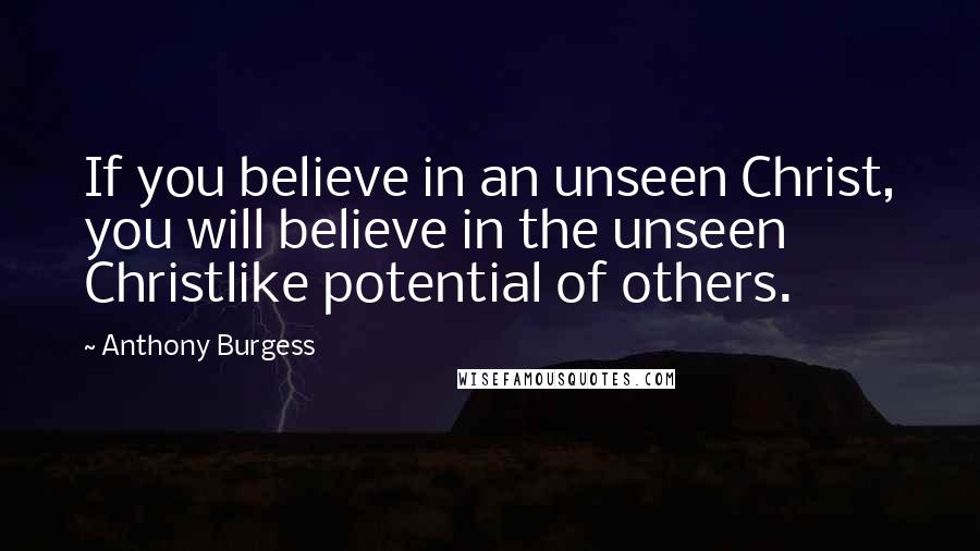 Anthony Burgess Quotes: If you believe in an unseen Christ, you will believe in the unseen Christlike potential of others.