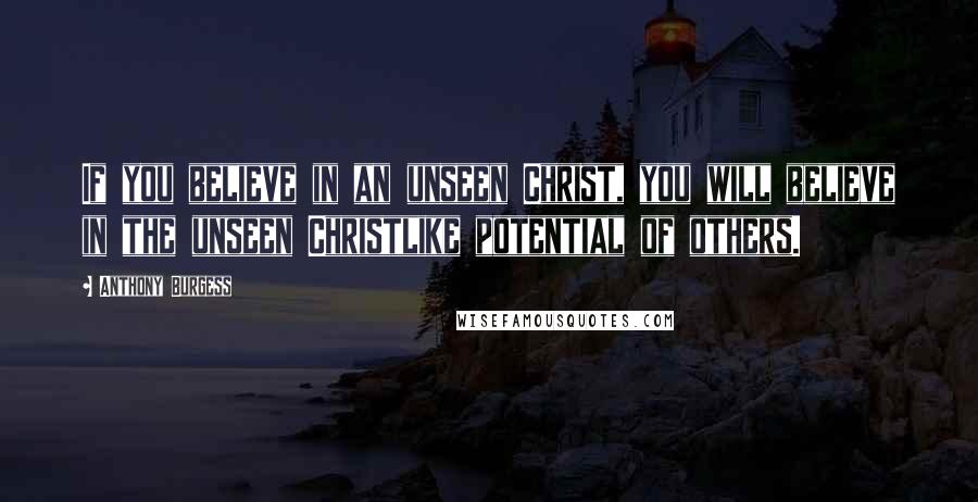 Anthony Burgess Quotes: If you believe in an unseen Christ, you will believe in the unseen Christlike potential of others.