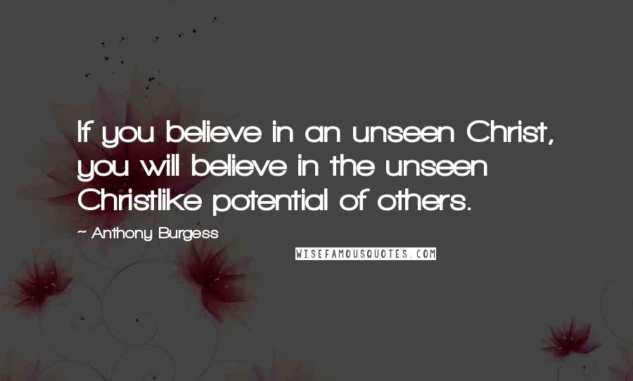 Anthony Burgess Quotes: If you believe in an unseen Christ, you will believe in the unseen Christlike potential of others.