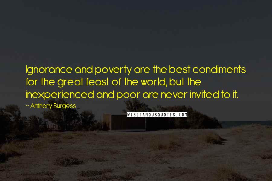 Anthony Burgess Quotes: Ignorance and poverty are the best condiments for the great feast of the world, but the inexperienced and poor are never invited to it.