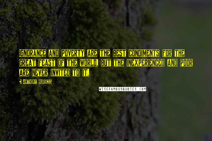 Anthony Burgess Quotes: Ignorance and poverty are the best condiments for the great feast of the world, but the inexperienced and poor are never invited to it.