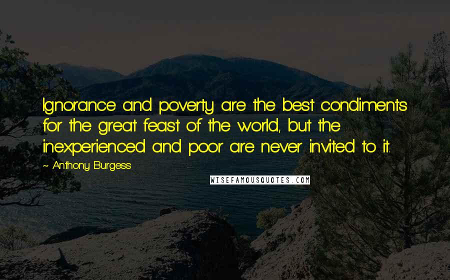 Anthony Burgess Quotes: Ignorance and poverty are the best condiments for the great feast of the world, but the inexperienced and poor are never invited to it.