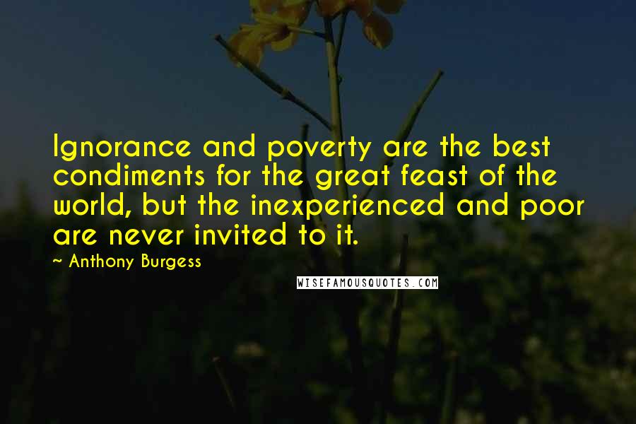 Anthony Burgess Quotes: Ignorance and poverty are the best condiments for the great feast of the world, but the inexperienced and poor are never invited to it.