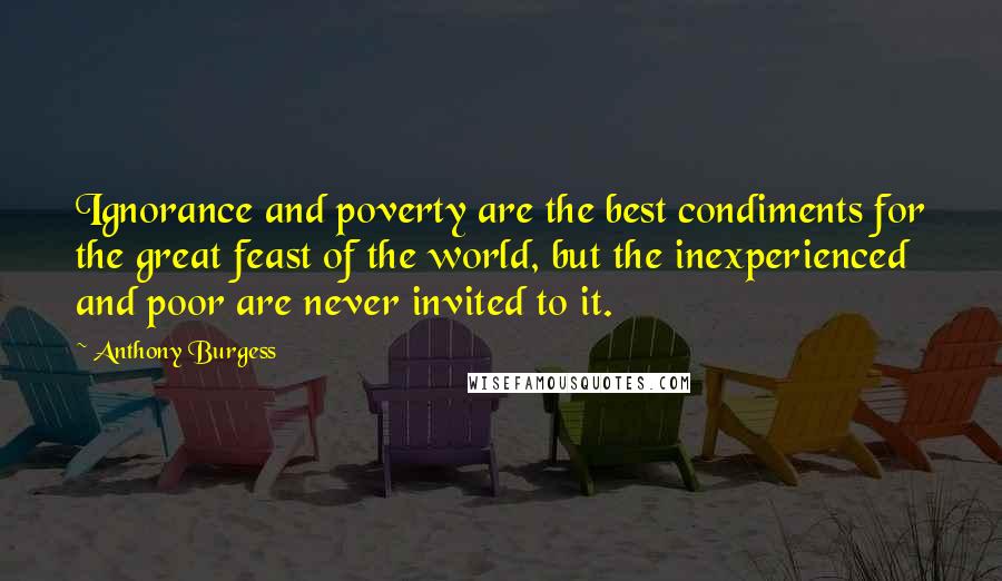 Anthony Burgess Quotes: Ignorance and poverty are the best condiments for the great feast of the world, but the inexperienced and poor are never invited to it.