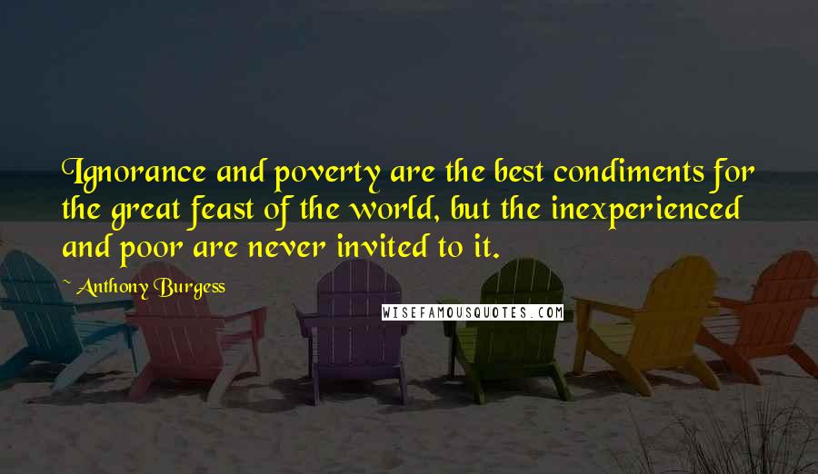 Anthony Burgess Quotes: Ignorance and poverty are the best condiments for the great feast of the world, but the inexperienced and poor are never invited to it.