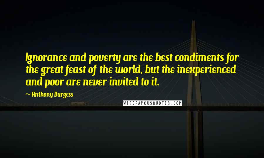 Anthony Burgess Quotes: Ignorance and poverty are the best condiments for the great feast of the world, but the inexperienced and poor are never invited to it.