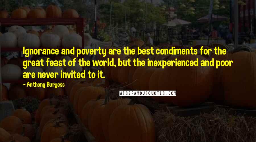 Anthony Burgess Quotes: Ignorance and poverty are the best condiments for the great feast of the world, but the inexperienced and poor are never invited to it.