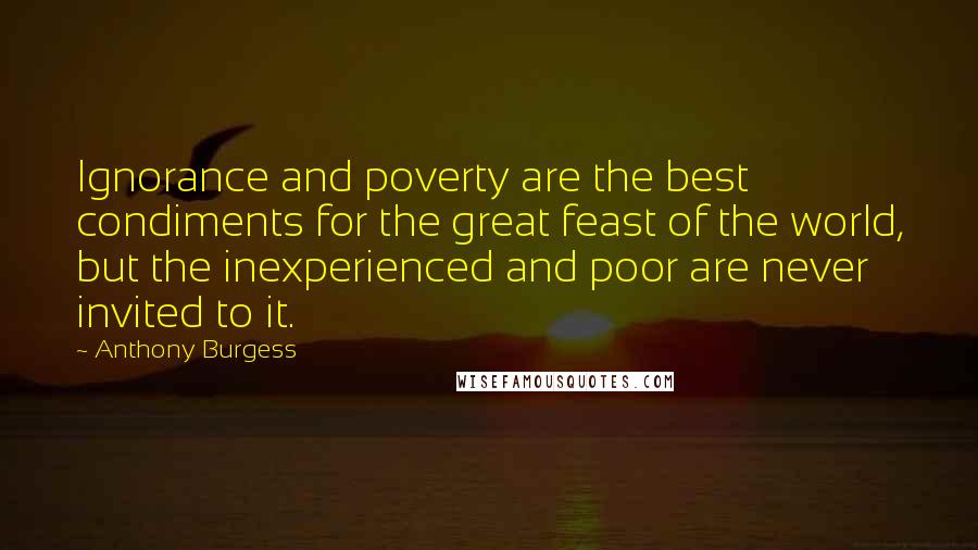 Anthony Burgess Quotes: Ignorance and poverty are the best condiments for the great feast of the world, but the inexperienced and poor are never invited to it.