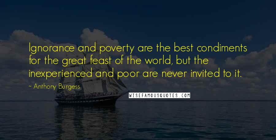 Anthony Burgess Quotes: Ignorance and poverty are the best condiments for the great feast of the world, but the inexperienced and poor are never invited to it.