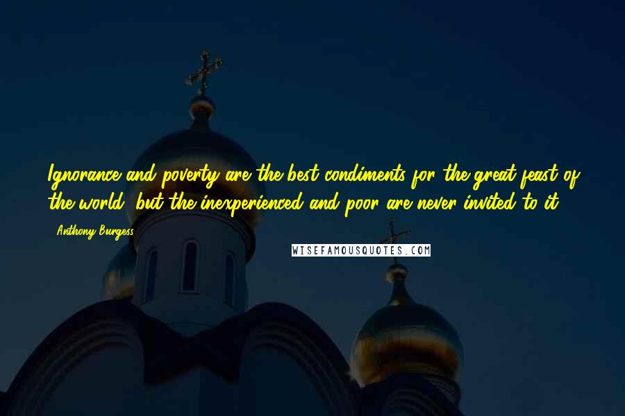 Anthony Burgess Quotes: Ignorance and poverty are the best condiments for the great feast of the world, but the inexperienced and poor are never invited to it.