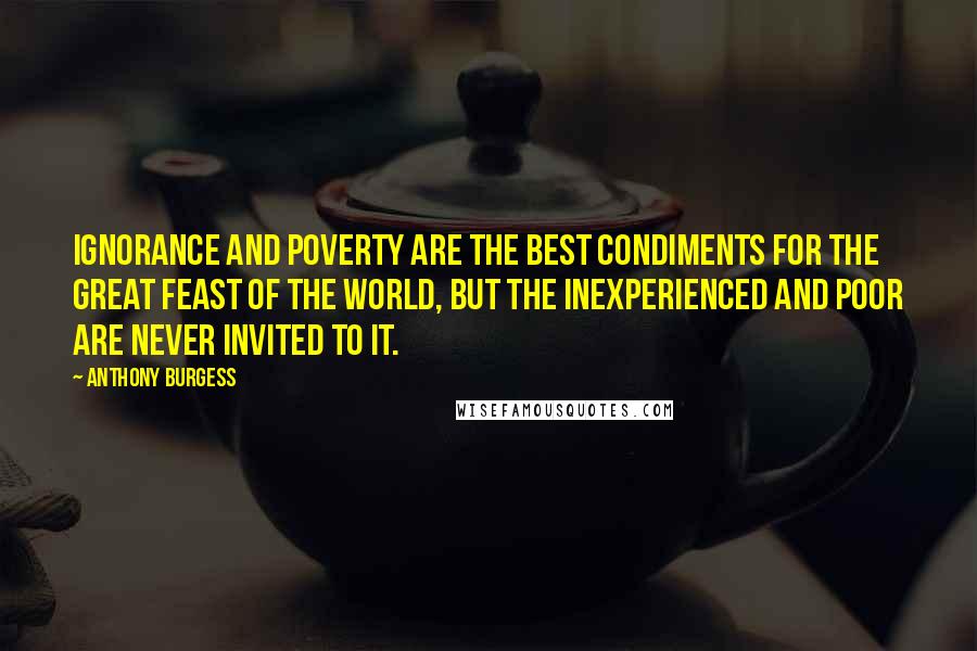 Anthony Burgess Quotes: Ignorance and poverty are the best condiments for the great feast of the world, but the inexperienced and poor are never invited to it.