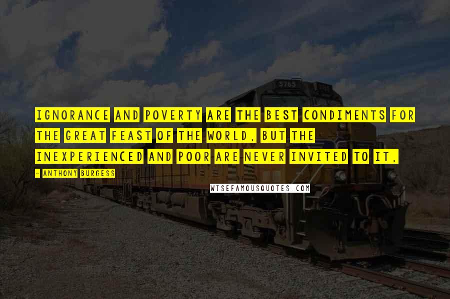 Anthony Burgess Quotes: Ignorance and poverty are the best condiments for the great feast of the world, but the inexperienced and poor are never invited to it.