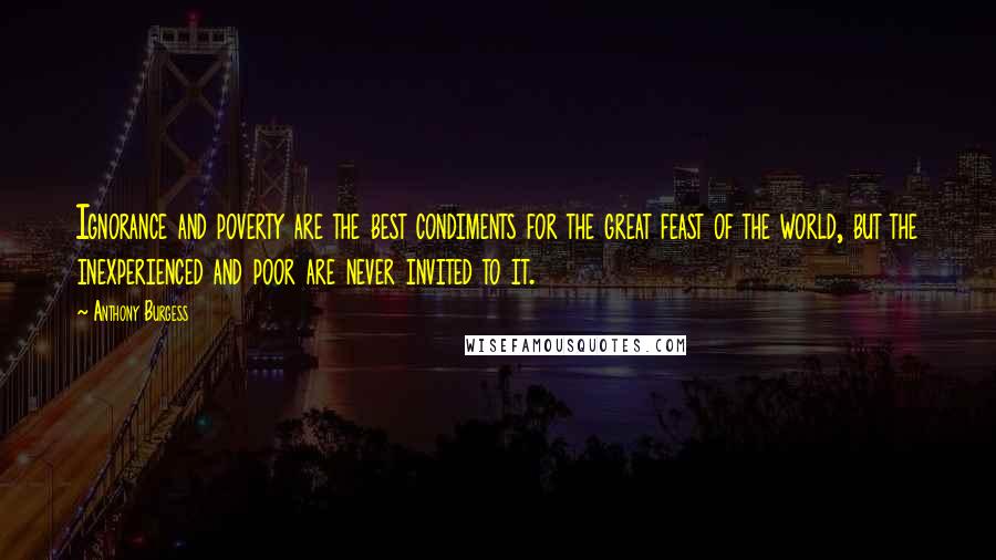 Anthony Burgess Quotes: Ignorance and poverty are the best condiments for the great feast of the world, but the inexperienced and poor are never invited to it.