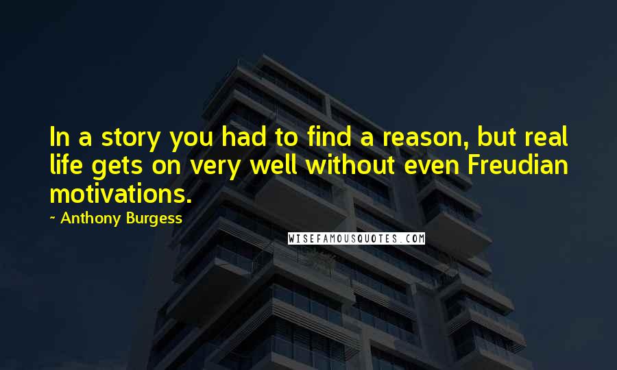 Anthony Burgess Quotes: In a story you had to find a reason, but real life gets on very well without even Freudian motivations.