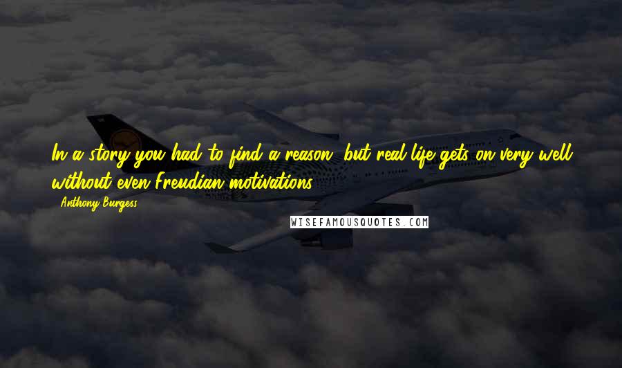 Anthony Burgess Quotes: In a story you had to find a reason, but real life gets on very well without even Freudian motivations.