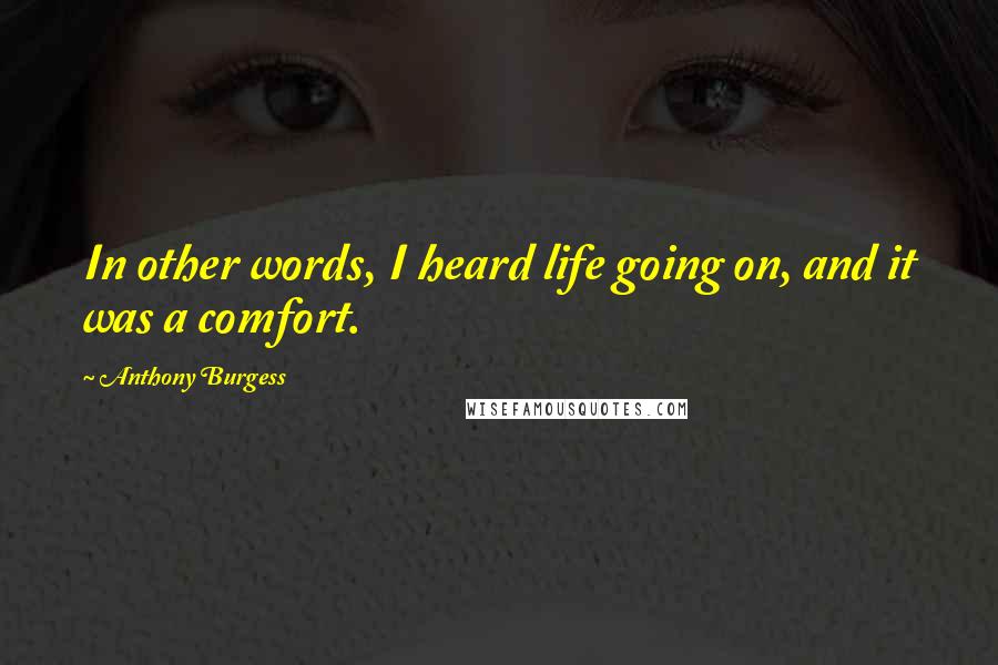 Anthony Burgess Quotes: In other words, I heard life going on, and it was a comfort.