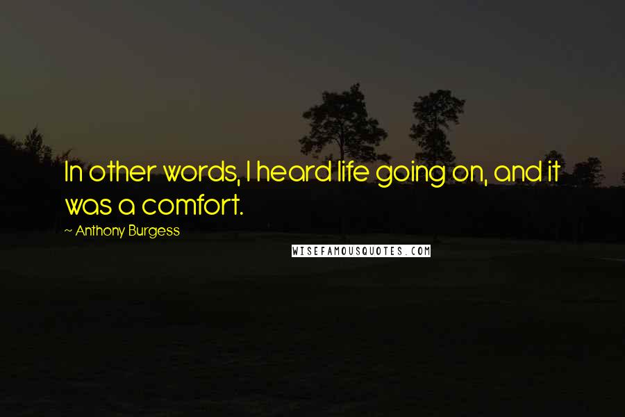 Anthony Burgess Quotes: In other words, I heard life going on, and it was a comfort.