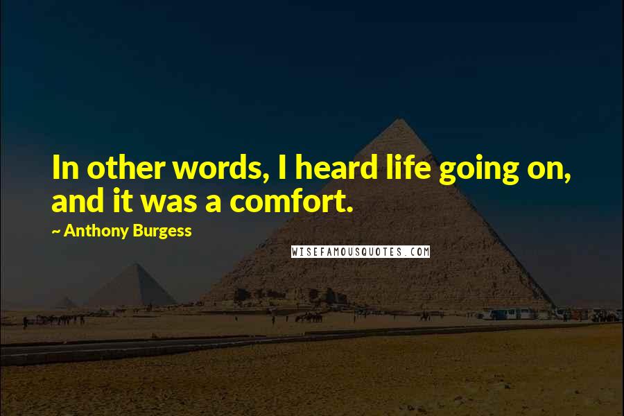 Anthony Burgess Quotes: In other words, I heard life going on, and it was a comfort.