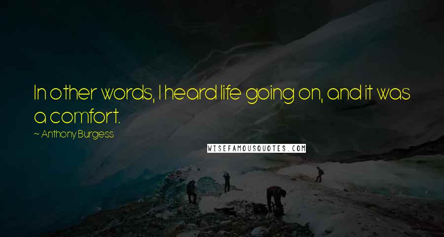 Anthony Burgess Quotes: In other words, I heard life going on, and it was a comfort.