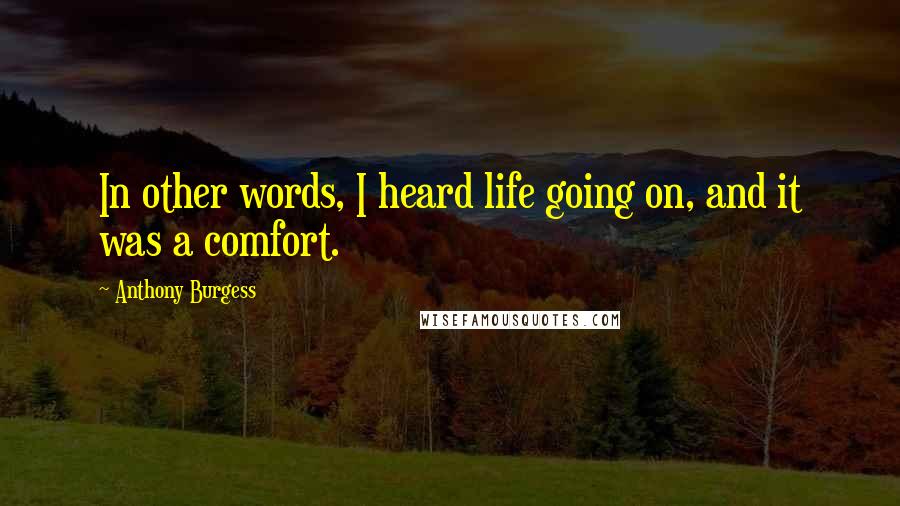 Anthony Burgess Quotes: In other words, I heard life going on, and it was a comfort.