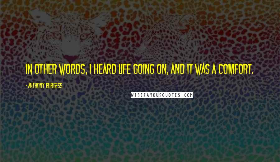 Anthony Burgess Quotes: In other words, I heard life going on, and it was a comfort.