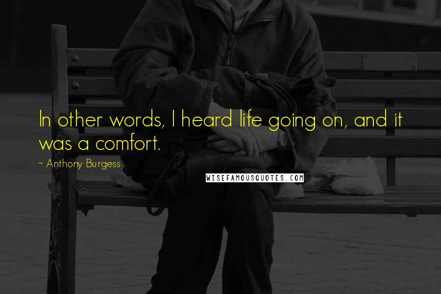 Anthony Burgess Quotes: In other words, I heard life going on, and it was a comfort.