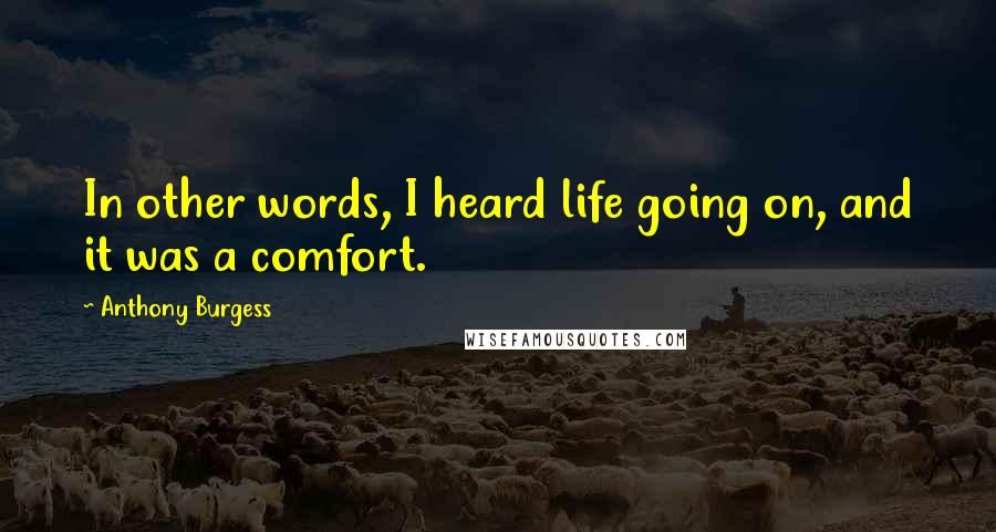 Anthony Burgess Quotes: In other words, I heard life going on, and it was a comfort.