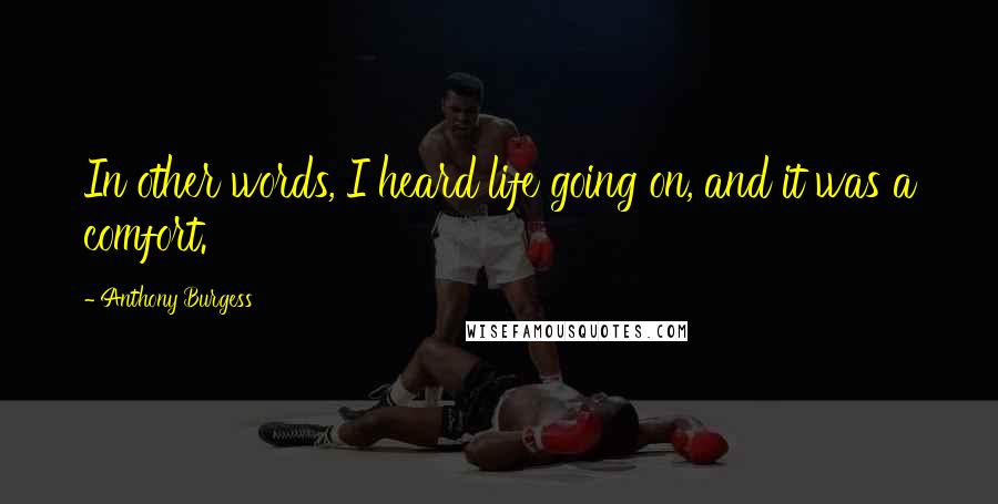 Anthony Burgess Quotes: In other words, I heard life going on, and it was a comfort.