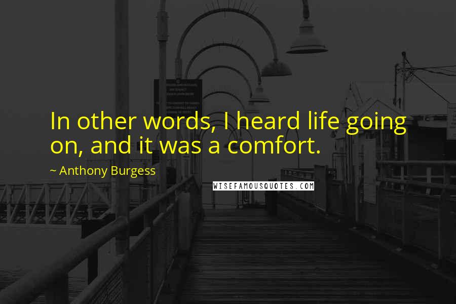 Anthony Burgess Quotes: In other words, I heard life going on, and it was a comfort.