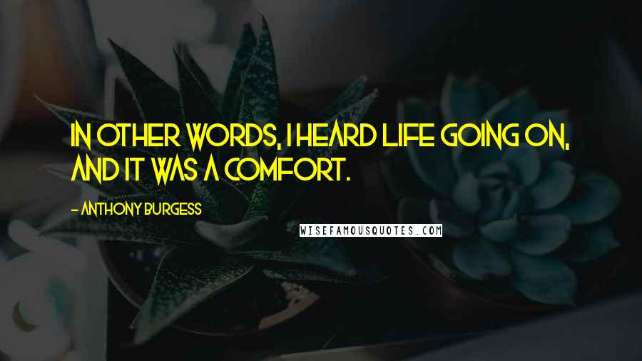 Anthony Burgess Quotes: In other words, I heard life going on, and it was a comfort.