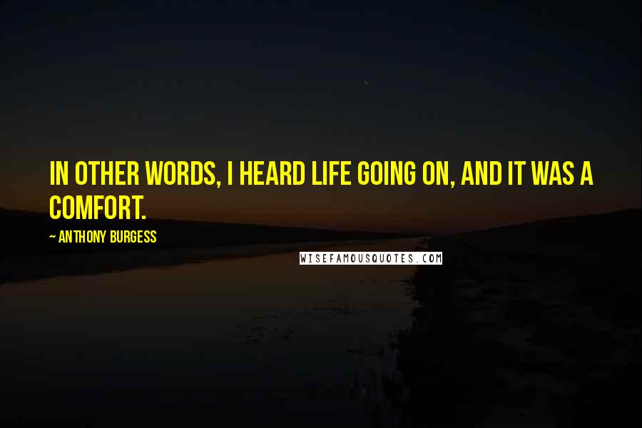 Anthony Burgess Quotes: In other words, I heard life going on, and it was a comfort.