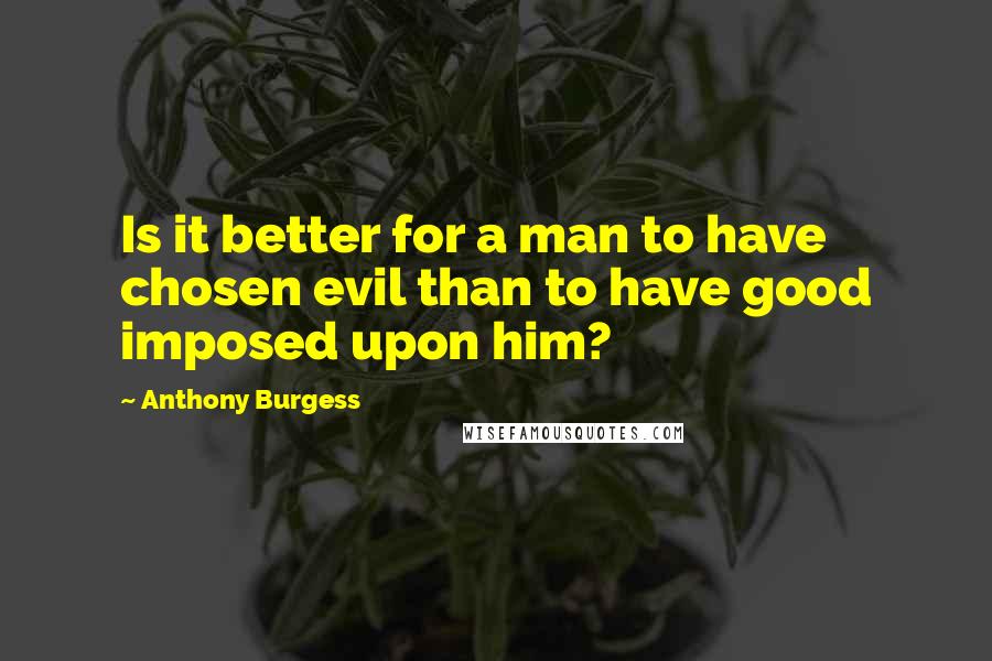 Anthony Burgess Quotes: Is it better for a man to have chosen evil than to have good imposed upon him?