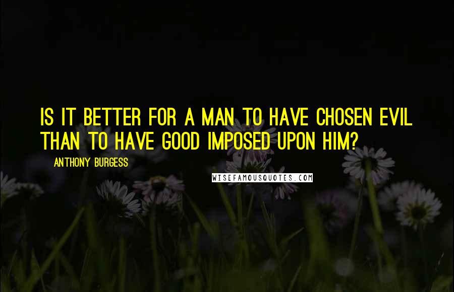 Anthony Burgess Quotes: Is it better for a man to have chosen evil than to have good imposed upon him?