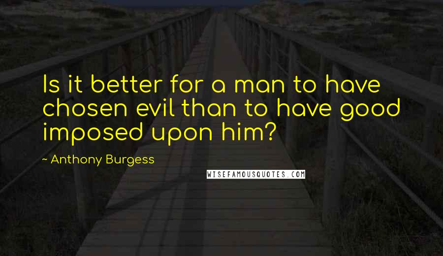 Anthony Burgess Quotes: Is it better for a man to have chosen evil than to have good imposed upon him?