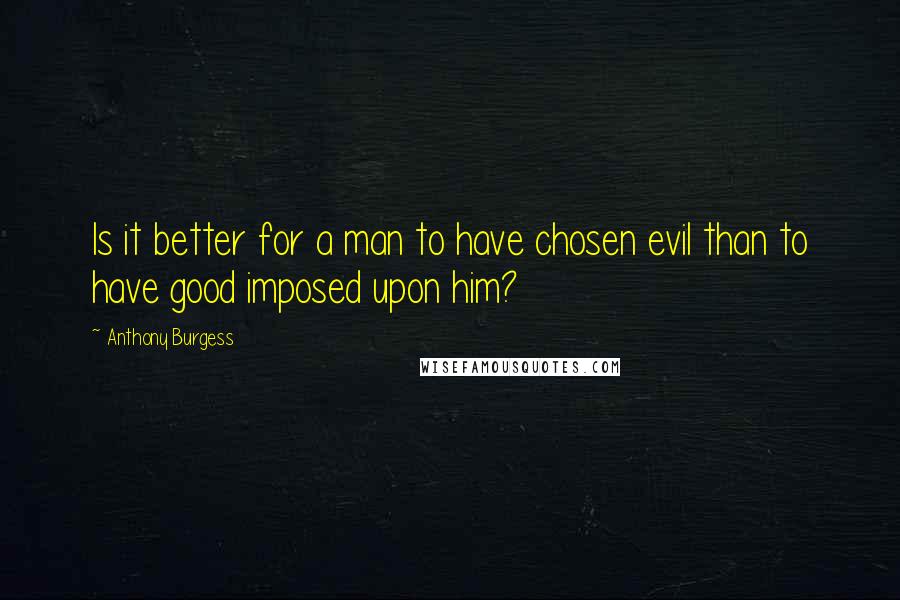 Anthony Burgess Quotes: Is it better for a man to have chosen evil than to have good imposed upon him?