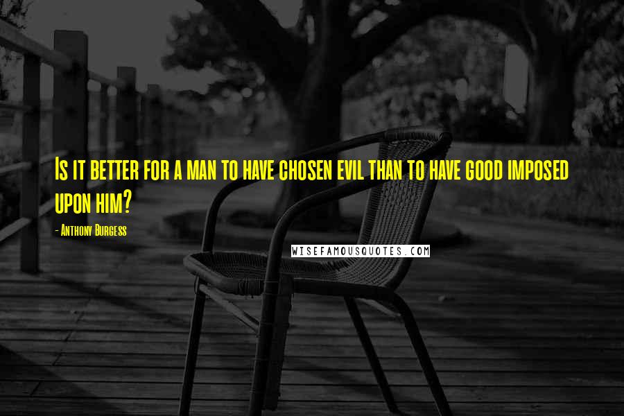 Anthony Burgess Quotes: Is it better for a man to have chosen evil than to have good imposed upon him?