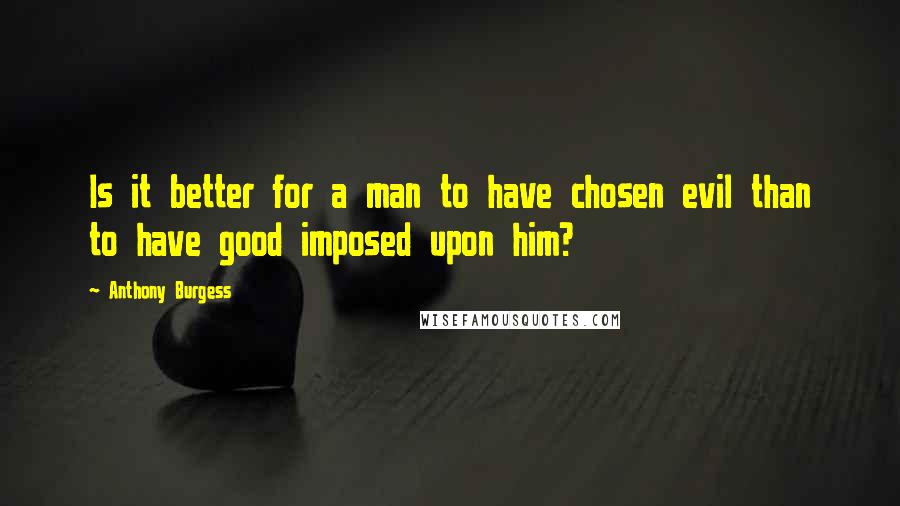 Anthony Burgess Quotes: Is it better for a man to have chosen evil than to have good imposed upon him?
