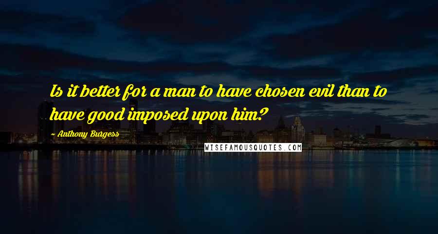 Anthony Burgess Quotes: Is it better for a man to have chosen evil than to have good imposed upon him?