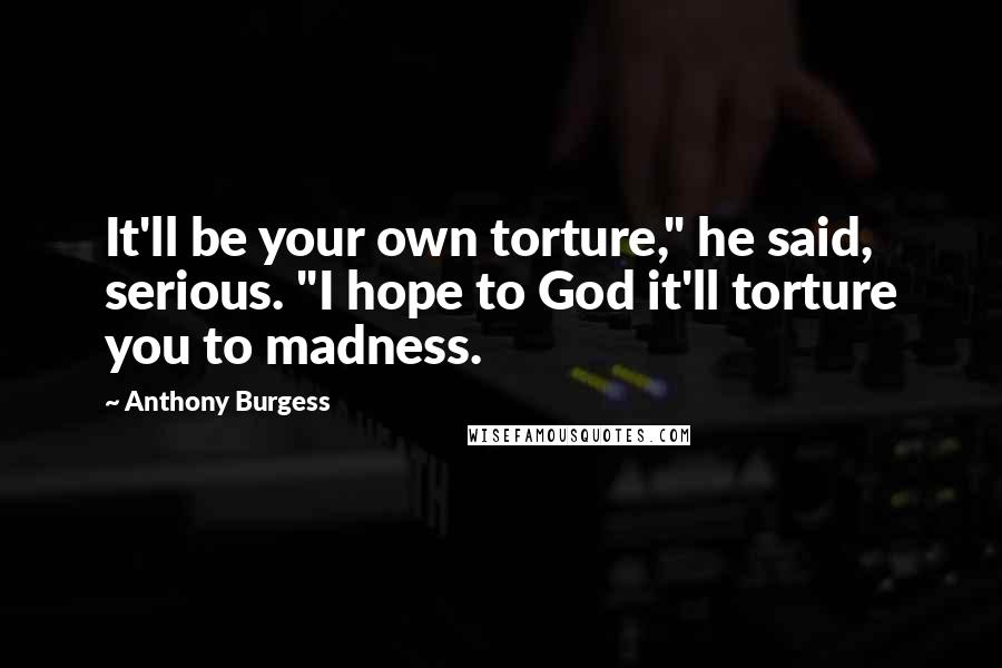 Anthony Burgess Quotes: It'll be your own torture," he said, serious. "I hope to God it'll torture you to madness.