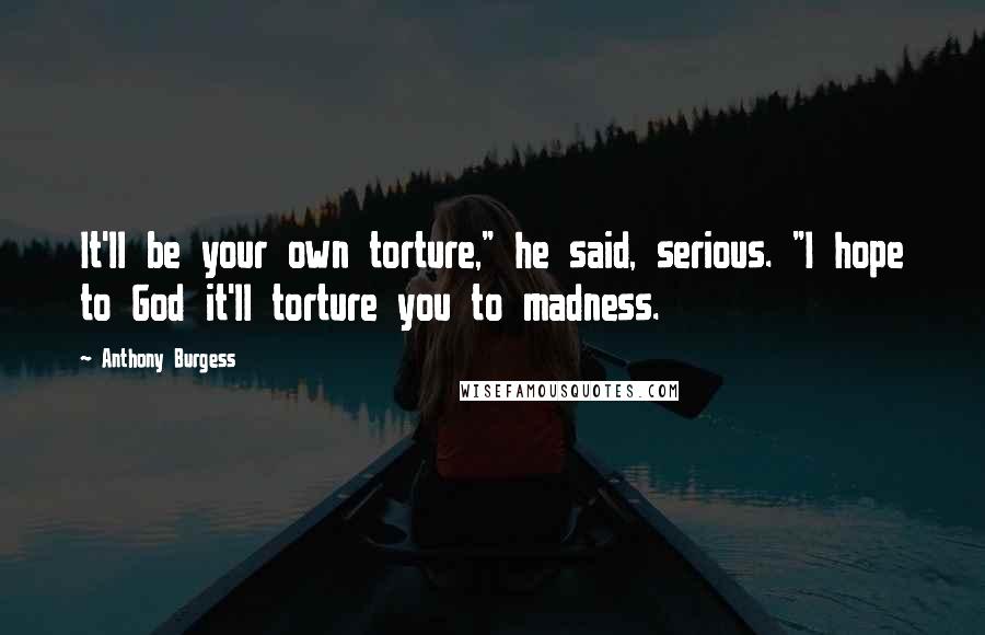 Anthony Burgess Quotes: It'll be your own torture," he said, serious. "I hope to God it'll torture you to madness.